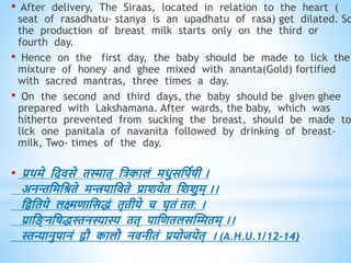 • After delivery, The Siraas, located in relation to the heart (
seat of rasadhatu- stanya is an upadhatu of rasa) get dilated. So
the production of breast milk starts only on the third or
fourth day.
• Hence on the first day, the baby should be made to lick the
mixture of honey and ghee mixed with ananta(Gold) fortified
with sacred mantras, three times a day.
• On the second and third days, the baby should be given ghee
prepared with Lakshamana. After wards, the baby, which was
hitherto prevented from sucking the breast, should be made to
lick one panitala of navanita followed by drinking of breast-
milk, Two- times of the day.
• प्रिमे धदिसे िस्माि् धत्रकालं मिुसधपवषी ।
अनन्तधमधश्रिे मिपाधििे प्राशयेि धशशुम् ।।
धिधिये लक्ष्मिाधसिं िृिीये च घृिं िि: ।
प्राध ् नधषिस्तनस्यास्य िि् पाधििलसस्ििम् ।।
स्तन्यानुपानं िौ कालौ निनीिं प्रयोजयेि् । (A.H.U.1/12-14)
 