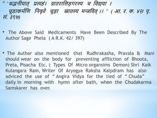 * "बिनीयाि् प्रत्यिं। प्रािराधलडगरस्य च धिद्यया ।
चूडाकमवधि धनिृिे चूडा स्नािस्य मिधिि् ।। " ( आ. र. क. ४२/ पृ.
सं. ३९७)
• The Above Said Medicaments Have Been Described By The
Author Sage Phela ( A R.K. 42/ 397)
• The Author also mentioned that Rudhrakasha, Pravala & Mani
should wear on the body for preventing affliction of Bhoota,
Preta, Pisacha Etc. ( Types Of Micro organsims Demon) Shri Kaik
Kulangara Ram, Writer Of Aryogya Raksha Kalpdram has also
adviced the use of “ Angira Vidya for the tied of “ Chuda”
daily in morning with hymn after bath, when the Chudakarma
Samskarer has over.
 