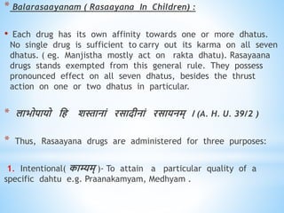 * Balarasaayanam ( Rasaayana In Children) :
• Each drug has its own affinity towards one or more dhatus.
No single drug is sufficient to carry out its karma on all seven
dhatus. ( eg. Manjistha mostly act on rakta dhatu). Rasayaana
drugs stands exempted from this general rule. They possess
pronounced effect on all seven dhatus, besides the thrust
action on one or two dhatus in particular.
* लाभोपायो धि शस्तानां रसादीनां रसायनम् । (A. H. U. 39/2 )
* Thus, Rasaayana drugs are administered for three purposes:
1. Intentional( काम्यम् )- To attain a particular quality of a
specific dahtu e.g. Praanakamyam, Medhyam .
 
