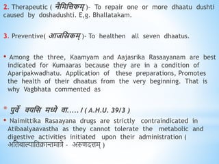 2. Therapeutic ( नैधमधत्तकम् )- To repair one or more dhaatu dushti
caused by doshadushti. E,g. Bhallatakam.
3. Preventive( आजधस्रकम् )- To healthen all seven dhaatus.
• Among the three, Kaamyam and Aajasrika Rasaayanam are best
indicated for Kumaaras because they are in a condition of
Aparipakwadhatu. Application of these preparations, Promotes
the health of their dhaatus from the very beginning. That is
why Vagbhata commented as
* पुिे ियधस मध्ये िा.....। ( A.H.U. 39/3 )
• Naimittika Rasaayana drugs are strictly contraindicated in
Atibaalyaavastha as they cannot tolerate the metabolic and
digestive activities initiated upon their administration (
अनिबाल्यानिक्रान्तमात्रे - अरुणदत्तम् )
 
