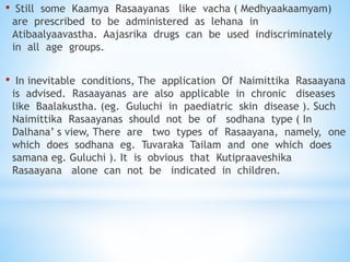 • Still some Kaamya Rasaayanas like vacha ( Medhyaakaamyam)
are prescribed to be administered as lehana in
Atibaalyaavastha. Aajasrika drugs can be used indiscriminately
in all age groups.
• In inevitable conditions, The application Of Naimittika Rasaayana
is advised. Rasaayanas are also applicable in chronic diseases
like Baalakustha. (eg. Guluchi in paediatric skin disease ). Such
Naimittika Rasaayanas should not be of sodhana type ( In
Dalhana’ s view, There are two types of Rasaayana, namely, one
which does sodhana eg. Tuvaraka Tailam and one which does
samana eg. Guluchi ). It is obvious that Kutipraaveshika
Rasaayana alone can not be indicated in children.
 