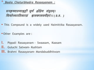 * Baala Chaturbhadra Rasaayanam :
घनक
ृ ष्णारुिाश्रृङ्गी चूिव क्षौद्रेि संयुिम्।
धशशोज्वराधिसारघ्नं श्वासकासिमीिरं।। ( B.R. )
• This Compound is a widely used Naimittika Rasaayanam.
• Other Examples are :
I. Pippali Rasaayanam - Swaasam, Kaasam
II. Guluchi Satwam- Kushtam
III. Brahmi Rasaayanam- Mandabuddhitwam
 