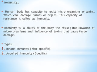 * Immunity :
• Human body has capacity to resist micro- organisms or toxins,
Which can damage tissues or organs. This capacity of
resistance is called as immunity.
• Immunity is a ability of the body the resist ( stop) Invasion of
micro- organisms and influence of toxins that cause tissue
damage.
• Types :
1. Innate Immunity ( Non- specific)
2. Acquired Immunity ( Specific)
 