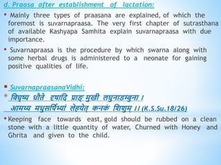 d. Praasa after establishment of lactation:
• Mainly three types of praasana are explained, of which the
foremost is suvarnapraasa. The very first chapter of sutrasthana
of available Kashyapa Samhita explain suvarnapraasa with due
importance.
• Suvarnapraasa is the procedure by which swarna along with
some herbal drugs is administered to a neonate for gaining
positive qualities of life.
 SuvarnapraasanaVidhi:
* धिघृष्य िौिे दृषाधद प्रा ् मुखी लघुनाडम्बुना ।
आमथ्य मिुसधपवभ्यां लेियेि् कनक
ं धशशुम् ।। (K.S.Su.18/26)
• Keeping face towards east, gold should be rubbed on a clean
stone with a little quantity of water, Churned with Honey and
Ghrita and given to the child.
 