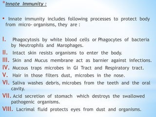 *Innate Immunity :
• Innate immunity includes following processes to protect body
from micro- organisms, they are :
I. Phagocytosis by white blood cells or Phagocytes of bacteria
by Neutrophils and Marophages.
II. Intact skin resists organisms to enter the body.
III. Skin and Mucus membrane act as barnier against infections.
IV. Mucous traps microbes in GI Tract and Respiratory tract.
V. Hair in those filters dust, microbes in the nose.
VI. Saliva washes debris, microbes from the teeth and the oral
cavity.
VII. Acid secretion of stomach which destroys the swallowed
pathogenic organisms.
VIII. Lacrimal fluid protects eyes from dust and organisms.
 