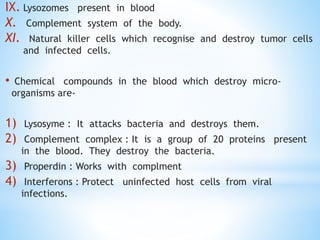 IX. Lysozomes present in blood
X. Complement system of the body.
XI. Natural killer cells which recognise and destroy tumor cells
and infected cells.
• Chemical compounds in the blood which destroy micro-
organisms are-
1) Lysosyme : It attacks bacteria and destroys them.
2) Complement complex : It is a group of 20 proteins present
in the blood. They destroy the bacteria.
3) Properdin : Works with complment
4) Interferons : Protect uninfected host cells from viral
infections.
 