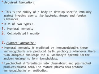 * Acquired Immunity :
• This is the ability of a body to develop specific immunity
against invading agents like bacteria, viruses and foreign
substances.
• It is of two types :
1. Humoral Immunity
2. Cell Mediated Immunity
1. Humoral Immunity :
• Humoral immunity is mediated by immunoglobulins these
immunoglobunis are produced by B- lymphocyte whenever there
is an antigenic challenge the B- lymphocyte specific for the
antigen enlarge to form Lymphoblast.
• Lymphoblast differentiates into plasmablast and plasmablast
produces plasma cells. The mature plasma cells produce
immunoglobulins or antibodies.
 