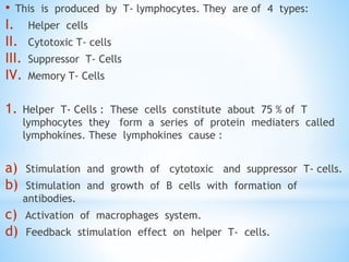 • This is produced by T- lymphocytes. They are of 4 types:
I. Helper cells
II. Cytotoxic T- cells
III. Suppressor T- Cells
IV. Memory T- Cells
1. Helper T- Cells : These cells constitute about 75 % of T
lymphocytes they form a series of protein mediaters called
lymphokines. These lymphokines cause :
a) Stimulation and growth of cytotoxic and suppressor T- cells.
b) Stimulation and growth of B cells with formation of
antibodies.
c) Activation of macrophages system.
d) Feedback stimulation effect on helper T- cells.
 