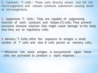 2. Cytotoxic T- cells : These cells directly attack and kill the
micro organisms and release cytotoxic substances causing death
of microorganisms.
3. Suppressor T- Cells : They are capable of suppressing
function of both cytotoxic and helpes (T) cells. They prevent
excessive immune reaction that might cause damage to the body
thus they act as regulatory cells.
4. Memory T- Cells: After the exposure to antigen a small
number of T cells and also B cells persist as memory cells.
• Whenever the some antigen is encountered again these
cells are activated to produce a rapid response :
 