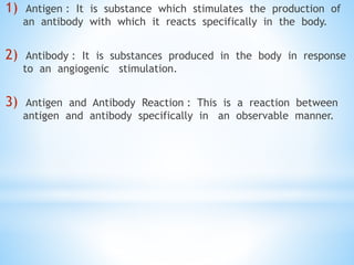 1) Antigen : It is substance which stimulates the production of
an antibody with which it reacts specifically in the body.
2) Antibody : It is substances produced in the body in response
to an angiogenic stimulation.
3) Antigen and Antibody Reaction : This is a reaction between
antigen and antibody specifically in an observable manner.
 