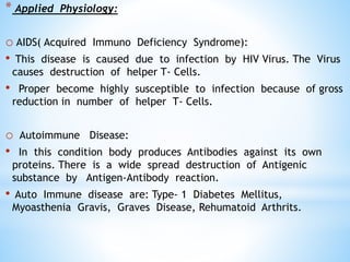 * Applied Physiology:
o AIDS( Acquired Immuno Deficiency Syndrome):
• This disease is caused due to infection by HIV Virus. The Virus
causes destruction of helper T- Cells.
• Proper become highly susceptible to infection because of gross
reduction in number of helper T- Cells.
o Autoimmune Disease:
• In this condition body produces Antibodies against its own
proteins. There is a wide spread destruction of Antigenic
substance by Antigen-Antibody reaction.
• Auto Immune disease are: Type- 1 Diabetes Mellitus,
Myoasthenia Gravis, Graves Disease, Rehumatoid Arthrits.
 