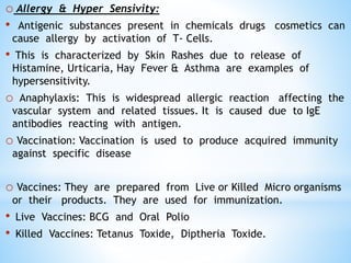 o Allergy & Hyper Sensivity:
• Antigenic substances present in chemicals drugs cosmetics can
cause allergy by activation of T- Cells.
• This is characterized by Skin Rashes due to release of
Histamine, Urticaria, Hay Fever & Asthma are examples of
hypersensitivity.
o Anaphylaxis: This is widespread allergic reaction affecting the
vascular system and related tissues. It is caused due to IgE
antibodies reacting with antigen.
o Vaccination: Vaccination is used to produce acquired immunity
against specific disease
o Vaccines: They are prepared from Live or Killed Micro organisms
or their products. They are used for immunization.
• Live Vaccines: BCG and Oral Polio
• Killed Vaccines: Tetanus Toxide, Diptheria Toxide.
 