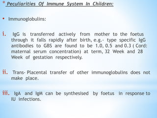 * Peculiarities Of Immune System In Children:
• Immunoglobulins:
i. IgG is transferred actively from mother to the foetus
through it falls rapidly after birth, e.g.- type specific IgG
antibodies to GBS are found to be 1.0, 0.5 and 0.3 ( Cord:
maternal serum concentration) at term, 32 Week and 28
Week of gestation respectively.
ii. Trans- Placental transfer of other immunoglobulins does not
make place.
iii. IgA and IgM can be synthesised by foetus in response to
IU infections.
 