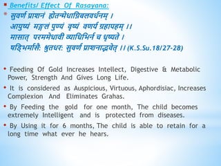  Benefits/ Effect Of Rasayana:
* सुििव प्राशनं ह्येिन्मेिाधिबलििवनम् ।
आयुष्यं मङ्गलं पुण्यं िृष्यं िियव ग्रिापिम् ।।
मासाि् परममेिािी व्याधिधभनव च िृष्यिे ।
षधड्भमावसै: श्रुििर: सुििव प्राशनाद्भिेि् ।। (K.S.Su.18/27-28)
• Feeding Of Gold Increases Intellect, Digestive & Metabolic
Power, Strength And Gives Long Life.
• It is considered as Auspicious, Virtuous, Aphordisiac, Increases
Complexion And Eliminates Grahas.
• By Feeding the gold for one month, The child becomes
extremely Intelligent and is protected from diseases.
• By Using it for 6 months, The child is able to retain for a
long time what ever he hears.
 