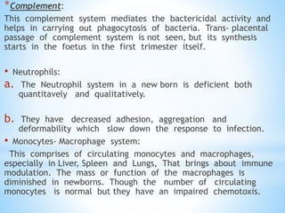 *Complement:
This complement system mediates the bactericidal activity and
helps in carrying out phagocytosis of bacteria. Trans- placental
passage of complement system is not seen, but its synthesis
starts in the foetus in the first trimester itself.
• Neutrophils:
a. The Neutrophil system in a new born is deficient both
quantitavely and qualitatively.
b. They have decreased adhesion, aggregation and
deformability which slow down the response to infection.
• Monocytes- Macrophage system:
This comprises of circulating monocytes and macrophages,
especially in Liver, Spleen and Lungs, That brings about immune
modulation. The mass or function of the macrophages is
diminished in newborns. Though the number of circulating
monocytes is normal but they have an impaired chemotoxis.
 
