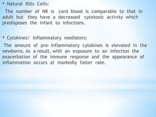 • Natural Kills Cells:
The number of NK is cord blood is comparable to that in
adult but they have a decreased cytotoxic activity which
predisposes the infant to infections.
• Cytokines/ Inflammatory mediators:
The amount of pro- inflammatory cytokines is elevated in the
newborns. As a result, with an exposure to an infection the
exacerbation of the immune response and the appearance of
inflammation occurs at markedly faster rate.
 