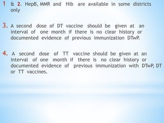 1 & 2. HepB, MMR and Hib are available in some districts
only
3. A second dose of DT vaccine should be given at an
interval of one month if there is no clear history or
documented evidence of previous immunization DTwP
.
4. A second dose of TT vaccine should be given at an
interval of one month if there is no clear history or
documented evidence of previous immunization with DTwP, DT
or TT vaccines.
 
