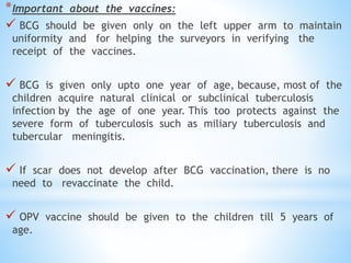 *Important about the vaccines:
 BCG should be given only on the left upper arm to maintain
uniformity and for helping the surveyors in verifying the
receipt of the vaccines.
 BCG is given only upto one year of age, because, most of the
children acquire natural clinical or subclinical tuberculosis
infection by the age of one year. This too protects against the
severe form of tuberculosis such as miliary tuberculosis and
tubercular meningitis.
 If scar does not develop after BCG vaccination, there is no
need to revaccinate the child.
 OPV vaccine should be given to the children till 5 years of
age.
 