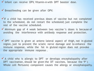  Infant can receive OPV, Vitamin-A with DPT booster dose.
 Breastfeeding can be given after OPV.
If a child has received previous doses of vaccine but not completed
to the scheduled, do not restart the scheduled; just complete the
rest of the vaccine scheduled.
 Minimum gap of 4 week between two vaccine ‘s doses is because of
avoiding the interference with antibody response and protection.
 DPT vaccine is given at antero- lateral aspect of thigh, not in gluteal
region, just to prevent the sciatic nerve damage and to enhance the
immune response, while the fat in gluteal region does not provoke
the appropriate immune response .
 A child who is allergic to DPT or develops encephalopathy after
DPT vaccination, should be given the DT vaccines, because the ‘P’ (
Whole cell Pertussis) component causes the allergy or encephalopathy.
 