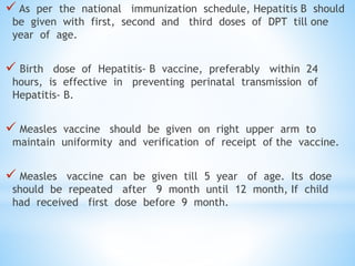  As per the national immunization schedule, Hepatitis B should
be given with first, second and third doses of DPT till one
year of age.
 Birth dose of Hepatitis- B vaccine, preferably within 24
hours, is effective in preventing perinatal transmission of
Hepatitis- B.
 Measles vaccine should be given on right upper arm to
maintain uniformity and verification of receipt of the vaccine.
 Measles vaccine can be given till 5 year of age. Its dose
should be repeated after 9 month until 12 month, If child
had received first dose before 9 month.
 