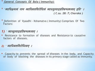 * General Concepts Of Bala ( Immunity):
* 'व्याधिक्षमत्वं नाम व्याधिबलधिरोधित्वं व्याियुत्पादप्रधिबन्धकत्वम् इधि ' ।
( C.su. 28: 7; Charaka )
* Defenition of Vyaadhi - Kshamatva ( Immunity) Comprises Of Two
Factors:
1) ' व्याध्युत्पादप्रधिबन्धकत्वम्' ।
• Resistance to formation of diseases and Resistance to causative
factors of diseases.
2) ' व्याधिबलधिरोधित्वम्' ।
• Capacity to prevents the spread of diseases in the body, and Capacity
of body of blocking the diseases in its primary stage called as immunity.
 