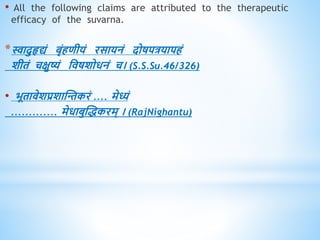 • All the following claims are attributed to the therapeutic
efficacy of the suvarna.
*स्वादुहृद्यं बृंििीयं रसायनं दोषपत्रयापिं
शीिं चक्षुष्यं धिषशोिनं च। (S.S.Su.46/326)
• भूिािेशप्रशास्न्तकरं .... मेध्यं
............. मेिाबुस्िकरम् । (RajNighantu)
 
