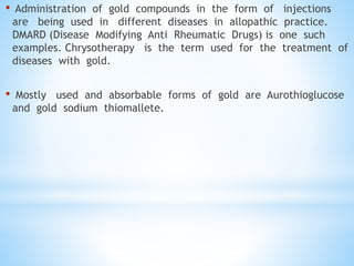 • Administration of gold compounds in the form of injections
are being used in different diseases in allopathic practice.
DMARD (Disease Modifying Anti Rheumatic Drugs) is one such
examples. Chrysotherapy is the term used for the treatment of
diseases with gold.
• Mostly used and absorbable forms of gold are Aurothioglucose
and gold sodium thiomallete.
 