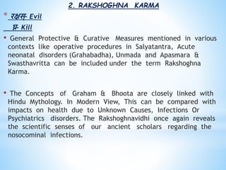 2. RAKSHOGHNA KARMA
* रक्षस्- Evil
घ्न- Kill
• General Protective & Curative Measures mentioned in various
contexts like operative procedures in Salyatantra, Acute
neonatal disorders (Grahabadha), Unmada and Apasmara &
Swasthavritta can be included under the term Rakshoghna
Karma.
• The Concepts of Graham & Bhoota are closely linked with
Hindu Mythology. In Modern View, This can be compared with
impacts on health due to Unknown Causes, Infections Or
Psychiatrics disorders. The Rakshoghnavidhi once again reveals
the scientific senses of our ancient scholars regarding the
nosocominal infections.
 