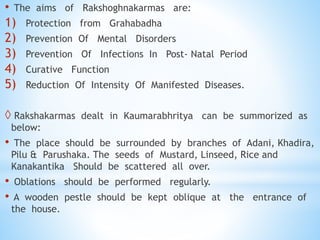 • The aims of Rakshoghnakarmas are:
1) Protection from Grahabadha
2) Prevention Of Mental Disorders
3) Prevention Of Infections In Post- Natal Period
4) Curative Function
5) Reduction Of Intensity Of Manifested Diseases.
 Rakshakarmas dealt in Kaumarabhritya can be summorized as
below:
• The place should be surrounded by branches of Adani, Khadira,
Pilu & Parushaka. The seeds of Mustard, Linseed, Rice and
Kanakantika Should be scattered all over.
• Oblations should be performed regularly.
• A wooden pestle should be kept oblique at the entrance of
the house.
 