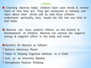 3. Mantram
◙ Chanting Mantras helps children have calm minds & remind
them of who they are. They get connected to holiness and
learn about their divine self as well. Once children
understand spiritually, they would not fall into any kind of
bad habit.
◙ Mantras can have positive effects on the Growth &
Development of children. Mantras can remove the negative
energy & negative effect in the body and mind.
◙ Benefits Of Mantras as follows:
† Bolsters Memmory Power
† Helps In Shaping Cognitive Abilities In A Child
† Acts as an Immunity Booster
† Strengthens Positive Thinking
 