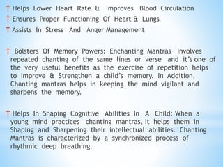 † Helps Lower Heart Rate & Improves Blood Circulation
† Ensures Proper Functioning Of Heart & Lungs
† Assists In Stress And Anger Management
† Bolsters Of Memory Powers: Enchanting Mantras Involves
repeated chanting of the same lines or verse and it’s one of
the very useful benefits as the exercise of repetition helps
to Improve & Strengthen a child’s memory. In Addition,
Chanting mantras helps in keeping the mind vigilant and
sharpens the memory.
† Helps In Shaping Cognitive Abilities In A Child: When a
young mind practices chanting mantras, It helps them in
Shaping and Sharpening their intellectual abilities. Chanting
Mantras is characterized by a synchronized process of
rhythmic deep breathing.
 