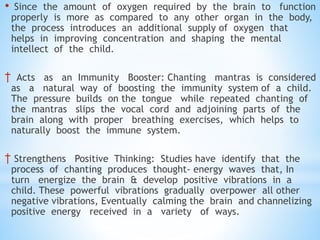 • Since the amount of oxygen required by the brain to function
properly is more as compared to any other organ in the body,
the process introduces an additional supply of oxygen that
helps in improving concentration and shaping the mental
intellect of the child.
† Acts as an Immunity Booster: Chanting mantras is considered
as a natural way of boosting the immunity system of a child.
The pressure builds on the tongue while repeated chanting of
the mantras slips the vocal cord and adjoining parts of the
brain along with proper breathing exercises, which helps to
naturally boost the immune system.
† Strengthens Positive Thinking: Studies have identify that the
process of chanting produces thought- energy waves that, In
turn energize the brain & develop positive vibrations in a
child. These powerful vibrations gradually overpower all other
negative vibrations, Eventually calming the brain and channelizing
positive energy received in a variety of ways.
 