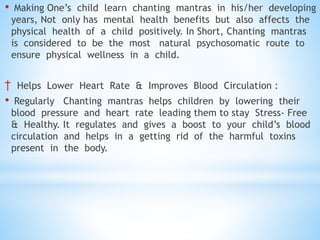 • Making One’s child learn chanting mantras in his/her developing
years, Not only has mental health benefits but also affects the
physical health of a child positively. In Short, Chanting mantras
is considered to be the most natural psychosomatic route to
ensure physical wellness in a child.
† Helps Lower Heart Rate & Improves Blood Circulation :
• Regularly Chanting mantras helps children by lowering their
blood pressure and heart rate leading them to stay Stress- Free
& Healthy. It regulates and gives a boost to your child’s blood
circulation and helps in a getting rid of the harmful toxins
present in the body.
 