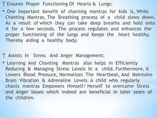 † Ensures Proper Functioning Of Hearts & Lungs:
• One Important benefit of chanting mantras for kids is, While
Chanting Mantras, The Breathing process of a child slows down,
As a result of which they can take deep breaths and hold onto
it for a few seconds. The process regulates and enhances the
proper functioning of the lungs and Keeps the heart healthy,
Thereby aiding a healthy body.
† Assists In Stress And Anger Management:
• Learning And Chanting Mantras also helps in Efficiently
Reducing & Managing Stress Levels In a child. Furthermore, It
Lowers Blood Pressure, Normalizes The Heartbeat, And Maintains
Brain Vibration & Adrenaline Levels. A child who regularly
chants mantras Empowers Himself/ Herself to overcome Stress
and Anger issues which indeed are beneficial in later years of
the children.
 