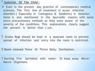 * Isolation Of The Child :
 Even in the present day practice of contemporary medical
sciences, The first line of treatment in acute infective
disorders ( Especially in Contagious & Epidemic) is isolation.
Same is also mentioned in the Ayurvedic classics with some
extra- precautionary methods as they were aware of the
severity of the conditions. This explanations clearly suggest
the prevent is better than c ure.
† Graha- Rogi should be kept in a separate room to prevent
spread of infection and entry into the room is restricted.
† Room cleaned Twice Or Thrice Daily- Sterlization.
† Burning Fire Sprinkled with water- To keep away Micro/
Macro- Organisms.
 