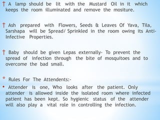 † A lamp should be lit with the Mustard Oil in it which
keeps the room illuminated and remove the mositure.
† Ash prepared with Flowers, Seeds & Leaves Of Yava, Tila,
Sarshapa will be Spread/ Sprinkled in the room owing its Anti-
Infective Properties.
† Baby should be given Lepas externally- To prevent the
spread of infection through the bite of mosquitoes and to
overcome the bad small.
* Rules For The Attendents:-
• Attender is one, Who looks after the patient. Only
attender is allowed inside the isolated room where infected
patient has been kept. So hygienic status of the attender
will also play a vital role in controlling the infection.
 