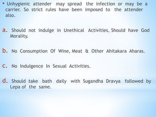 • Unhygienic attender may spread the infection or may be a
carrier. So strict rules have been imposed to the attender
also.
a. Should not indulge in Unethical Activities, Should have God
Morality.
b. No Consumption Of Wine, Meat & Other Ahitakara Aharas.
c. No Indulgence In Sexual Activities.
d. Should take bath daily with Sugandha Dravya followed by
Lepa of the same.
 