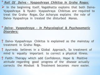 * Roll Of Daiva - Vyapashraya Chikitsa In Graha Rogas:
 In the beginning itself, Vagabhatta explains that both Daiva-
Vyapashraya & Vyukti- Vyapashraya Chikitsas are required to
treat the Graha- Rogas. Our Acharyas explains the role of
Daiva- Vyapashrya in treated the disturbed Manas.
* Daiva- Vyapashraya - In Pshycological & Psychosomatic
Disorders:
† Daiva- Vyapashraya Chikitsa is explained as the mainstay of
treatment in Graha- Roga.
† Ayurveda believes in a Global Approach, So treatment of
mind is equally important to correct a physical illness.
† Faith- Therapy which add Confidence, Hope & Positive
attitude regarding good progress of the disease actually
corrects the Mindset & Treatment becomes more easier.
 