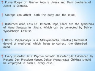 † Purva- Roopa of Graha- Roga is Jwara and Main Lakshana of
Jwara is Santapa.
† Santapa can affect both the body and the mind.
† Disturbed Mind, Loss Of Interest/Hope, Glani are the symptoms
of Mana- Santapa in Jwara. Which can be corrected by Daiva-
Vyapasharya Chikitsa.
† Daiva- Vyapasharya is a AdravyaBhoota Chikitsa ( Treatment
devoid of medicnes) which helps to correct the disturbed
mind.
† Every disorder is a Psycho- Somatic Disorder ( As Evidenced By
Present Day Practice) Hence, Daiva- Vyapashraya Chikitsa should
be employed in each & every case.
 
