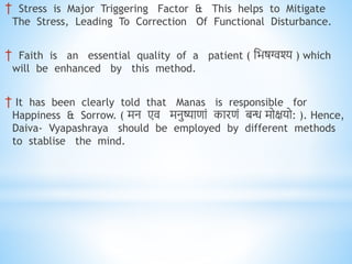 † Stress is Major Triggering Factor & This helps to Mitigate
The Stress, Leading To Correction Of Functional Disturbance.
† Faith is an essential quality of a patient ( निषग्वश्य ) which
will be enhanced by this method.
† It has been clearly told that Manas is responsible for
Happiness & Sorrow. ( मि एव मिुष्याणां कारणं बन्ध मोक्षयो: ). Hence,
Daiva- Vyapashraya should be employed by different methods
to stablise the mind.
 