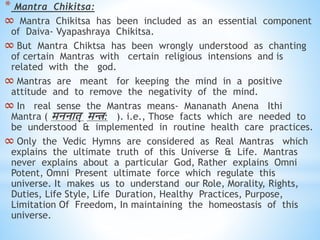 * Mantra Chikitsa:
∞ Mantra Chikitsa has been included as an essential component
of Daiva- Vyapashraya Chikitsa.
∞ But Mantra Chiktsa has been wrongly understood as chanting
of certain Mantras with certain religious intensions and is
related with the god.
∞ Mantras are meant for keeping the mind in a positive
attitude and to remove the negativity of the mind.
∞ In real sense the Mantras means- Mananath Anena Ithi
Mantra ( मननाि् मि: ). i.e., Those facts which are needed to
be understood & implemented in routine health care practices.
∞ Only the Vedic Hymns are considered as Real Mantras which
explains the ultimate truth of this Universe & Life. Mantras
never explains about a particular God, Rather explains Omni
Potent, Omni Present ultimate force which regulate this
universe. It makes us to understand our Role, Morality, Rights,
Duties, Life Style, Life Duration, Healthy Practices, Purpose,
Limitation Of Freedom, In maintaining the homeostasis of this
universe.
 