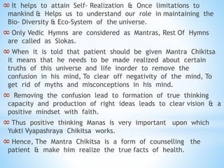 ∞ It helps to attain Self- Realization & Once limitations to
mankind & Helps us to understand our role in maintaining the
Bio- Diversity & Eco-System of the universe.
∞ Only Vedic Hymns are considered as Mantras, Rest Of Hymns
are called as Slokas.
∞ When it is told that patient should be given Mantra Chikitsa
it means that he needs to be made realized about certain
truths of this universe and life inorder to remove the
confusion in his mind, To clear off negativity of the mind, To
get rid of myths and misconceptions in his mind.
∞ Removing the confusion lead to formation of true thinking
capacity and production of right ideas leads to clear vision & a
positive mindset with faith.
∞ Thus positive thinking Manas is very important upon which
Yukti Vyapashraya Chikitsa works.
∞ Hence, The Mantra Chikitsa is a form of counselling the
patient & make him realize the true facts of health.
 