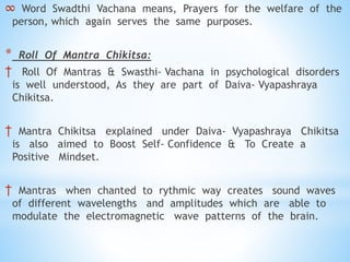 ∞ Word Swadthi Vachana means, Prayers for the welfare of the
person, which again serves the same purposes.
* Roll Of Mantra Chikitsa:
† Roll Of Mantras & Swasthi- Vachana in psychological disorders
is well understood, As they are part of Daiva- Vyapashraya
Chikitsa.
† Mantra Chikitsa explained under Daiva- Vyapashraya Chikitsa
is also aimed to Boost Self- Confidence & To Create a
Positive Mindset.
† Mantras when chanted to rythmic way creates sound waves
of different wavelengths and amplitudes which are able to
modulate the electromagnetic wave patterns of the brain.
 