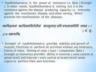 • Vyadhikshamatva is the power of resistance i.e. Bala ( Strength
). In other words, Vyadhikshamatva is nothing but it is the
resistance against the disease producing capacity i.e. Immunity
against the manifested disease, and other variety, Which
prevents the manifestation of the diseases.
व्याधिक्षमत्वं व्याधिबलधिरोिीत्वं व्याध्युत्पाद प्रधि बन्धकत्वधमधि यािि् । ।
( च. सू .
८/७ चक्रपाधि)
• Strength of vyadhikshamatva provides stability and growth of
muscles; Facilitate to perform all activities without any hindrance,
Clarity of voice, Shining of color ( hue) / complexion. Bala (
Strength or Immunity) provides ability in external ( work control at
spinal level) and Internal ( work control at brains level) sense
organs to perform their own functions.
 