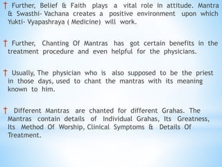 † Further, Belief & Faith plays a vital role in attitude. Mantra
& Swasthi- Vachana creates a positive environment upon which
Yukti- Vyapashraya ( Medicine) will work.
† Further, Chanting Of Mantras has got certain benefits in the
treatment procedure and even helpful for the physicians.
† Usually, The physician who is also supposed to be the priest
in those days, used to chant the mantras with its meaning
known to him.
† Different Mantras are chanted for different Grahas. The
Mantras contain details of Individual Grahas, Its Greatness,
Its Method Of Worship, Clinical Symptoms & Details Of
Treatment.
 