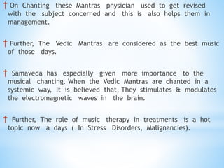 † On Chanting these Mantras physician used to get revised
with the subject concerned and this is also helps them in
management.
† Further, The Vedic Mantras are considered as the best music
of those days.
† Samaveda has especially given more importance to the
musical chanting. When the Vedic Mantras are chanted in a
systemic way, It is believed that, They stimulates & modulates
the electromagnetic waves in the brain.
† Further, The role of music therapy in treatments is a hot
topic now a days ( In Stress Disorders, Malignancies).
 