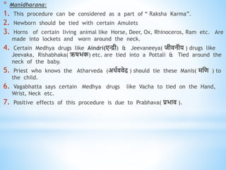 * Manidharana:
1. This procedure can be considered as a part of “ Raksha Karma”.
2. Newborn should be tied with certain Amulets
3. Horns of certain living animal like Horse, Deer, Ox, Rhinoceros, Ram etc. Are
made into lockets and worn around the neck.
4. Certain Medhya drugs like Aindri(एिी) & Jeevaneeya( जीिनीय ) drugs like
Jeevaka, Rishabhaka( ऋषभक) etc. are tied into a Pottali & Tied around the
neck of the baby.
5. Priest who knows the Atharveda (अिवििेद ) should tie these Manis( मधि ) to
the child.
6. Vagabhatta says certain Medhya drugs like Vacha to tied on the Hand,
Wrist, Neck etc.
7. Positive effects of this procedure is due to Prabhava( प्रभाि ).
 