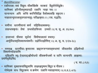* ManiDharana:
• रत्ोंपरत्ा: िज्रं धिद्रुम- मौकस्क्तक
े मरकिं िैड
ू यवगोमेदू क
े ।
माधिक्यं िररनीलपुष्पदृपदौ रत्ाधन नाम्ना नि: ।।
यान्यन्यान अधप सस्न्त काधनधचधदि त्रैलोक्यसधम्न स्फ
ु टम ।
नाम्नािान्युपरत्ामुपगिान्याहु: परीक्षाक
ृ ि:।। ( रस. पिधि)
• मिीना िारिीयानां कमव यधिधििात्मकम्।
ित्प्रभािक
ृ िं। िेषां प्रभािोडधचन्त्य उच्यिे ।।( च. सू. अ. २६/७०)
• िस्ताभ्यां ग्रीिया मूिवनां धिशेषात्सििं िचाम्।
आयुवमेिास्मृधिस्वाथियंकरी। रक्षोधभरक्षीधिम् ।।( अ. सू. च. १/२७-२८)
• मियश्च िारिीया: क
ु मारस्य खङ्गरूरूगियिृषभािां जीििामेि दधक्षिेभ्यो
धिषािेभ्योडग्राधि
गृधििाधन स्यु: ऐियाद्दाश्चौषोियो जीिकषवभको च याधन चान्यनधप ब्राह्मिा:
प्रशंषेसुिेदधिद
( च. शा.८/६२)
• माधिक्यं मुक्ताफलधिद्रुमाधि िाक्ष्यश्चपुष्पम धबंदुर च नीलम ।
गोमेदक
ं चाि धिदुरकम च क्रमेि रत्ाधन निग्रिािाम् ।।( R.R.S.4/5)
 