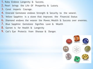1. Ruby Endows Longevity & Success.
2. Pearl brings the Life Of Prosperity & Luxury.
3. Coral imparts Courage.
4. Emerald Gemstone endows Strength & Security to the wearer.
5. Yellow Sapphire is a stone that improves the Financial Status
6. Diamond endows the wearer the Power, Wealth & Success over enemies.
7. Blue Sapphire Gemstone Signifies Love & Wealth
8. Garnet is for Health & Longevity
9. Cat’s Eye Protects from Disease & Danger.
 