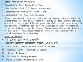 * Ratna Yoni( Origin Of Ratna):
• According To Origin Ratna Of 3 Types.
1) Pathiva(From Earth) E.G. Heera, Manikya etc.
2) Jangama(From Animal) E.G. Pravala, Moti
3) Vanaspatika(From Plant) E.G. Trinkanta
• Ratnas are normally very hard and these are having quality of reflection
so that these are very bright. Heera has quality of total internal reflection
so that it is very bright. Different gems have different colours so these look
very beautiful. Brightness can also be attributed to gems by means of
cutting and rubbing in specific manner. Environmental factors like Humidity,
Air etc. Do not have major effect on these so that these become in
original conditions for a long time.
* Uses Of Ratnas:
• रसे रसायने दाने िारिे देििाचवने।
सुरक्ष्याधन सुजाधिनी रत्ायुक्ताधन धसिये ।। (R.R.S. 4/7)
i. Rasa Karma ( Jarana Purpose Khechari Jarana)
ii. Rasayana Karma ( Rejunivation Purpose)
iii. Daana ( To Donate)
iv. Dharana ( For Bearing Purpose)
v. Devta Archana ( Worshiping Of God)
 